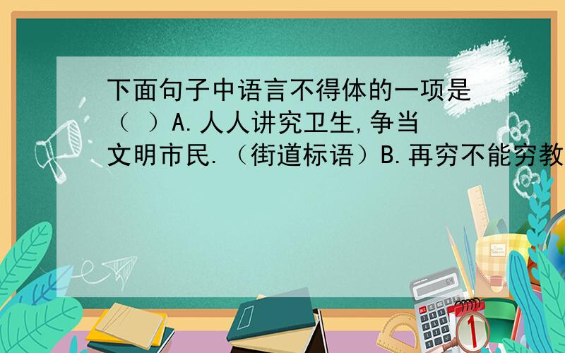 下面句子中语言不得体的一项是（ ）A.人人讲究卫生,争当文明市民.（街道标语）B.再穷不能穷教育,再苦不能苦孩子.（学校标语）C.欢迎各界人士光临本院.（医院标语）D.为了您和家人的幸