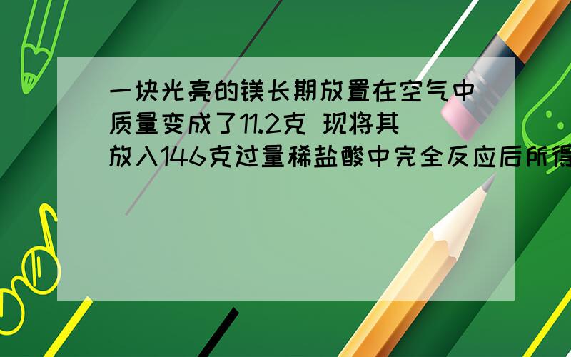 一块光亮的镁长期放置在空气中质量变成了11.2克 现将其放入146克过量稀盐酸中完全反应后所得溶液质量为156.6克 原来镁的质量是?