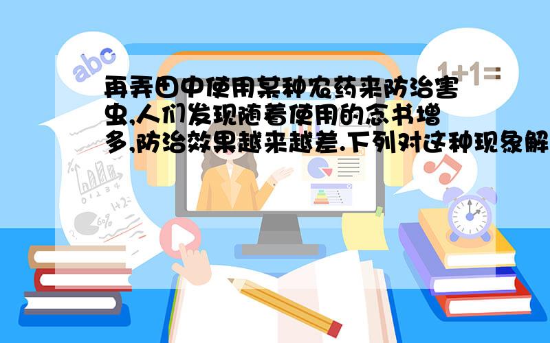 再弄田中使用某种农药来防治害虫,人们发现随着使用的念书增多,防治效果越来越差.下列对这种现象解释中,正确的是（）A.略B.农药选择了害虫中能抵抗农药的变异C.害虫会自然方生并巩固抵