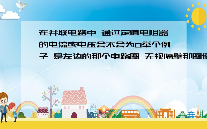 在并联电路中 通过定值电阻器的电流或电压会不会为0举个例子 是左边的那个电路图 无视隔壁那图像吧