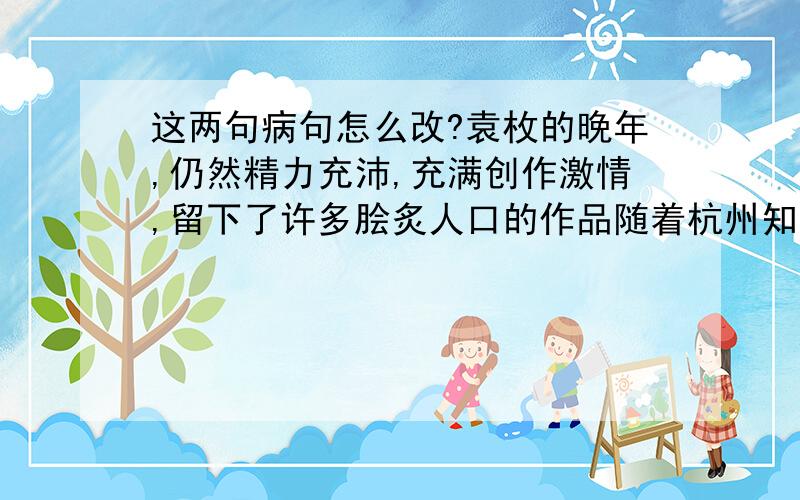 这两句病句怎么改?袁枚的晚年,仍然精力充沛,充满创作激情,留下了许多脍炙人口的作品随着杭州知名度的提高,具有江南特色的旅游项目越来越日益受到外地游客的喜欢怎么改?