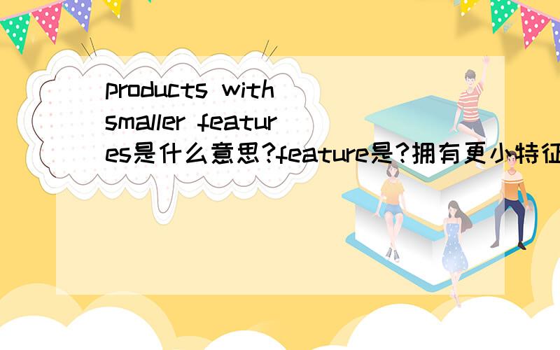 products with smaller features是什么意思?feature是?拥有更小特征的产品?是指体积小的意思吗?small features怎么理解?