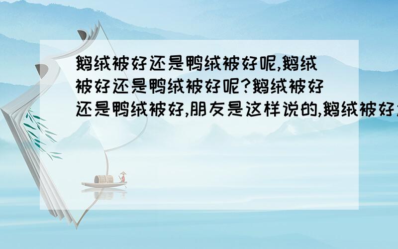 鹅绒被好还是鸭绒被好呢,鹅绒被好还是鸭绒被好呢?鹅绒被好还是鸭绒被好,朋友是这样说的,鹅绒被好还是鸭绒被好不管是哪种羽绒,选择时都要看其含绒量.一般羽绒被的含绒量在15%至70%之间,