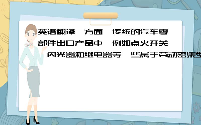 英语翻译一方面,传统的汽车零部件出口产品中,例如点火开关、闪光器和继电器等一些属于劳动密集型的产品,由于以前质量达不到西方国家的技术标准,因而得不到出口到发达国家和地区的许