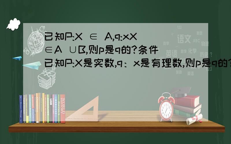 已知P:X ∈ A,q:xX∈A ∪B,则p是q的?条件已知P:X是实数,q：x是有理数,则p是q的?条件