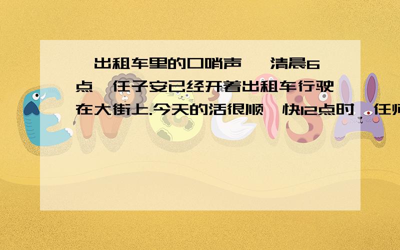 《出租车里的口哨声》 清晨6点,任子安已经开着出租车行驶在大街上.今天的活很顺,快12点时,任师傅已经拉了30多个人,进了200块钱.送完一个赶火车的中年妇女,任师傅把车溜到“天府小吃店”