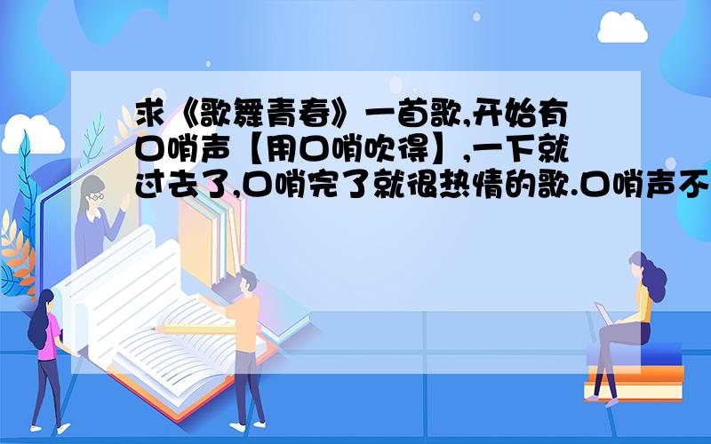 求《歌舞青春》一首歌,开始有口哨声【用口哨吹得】,一下就过去了,口哨完了就很热情的歌.口哨声不是用嘴吹的,使用体育老师的那种口哨吹的,而且不欢快,说不出的感觉,你拿口哨使劲吹一