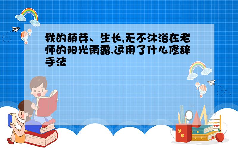 我的萌芽、生长,无不沐浴在老师的阳光雨露.运用了什么修辞手法