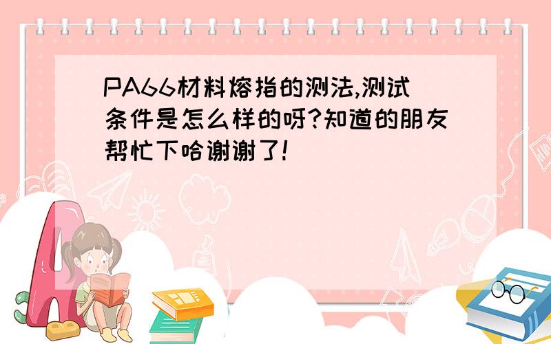 PA66材料熔指的测法,测试条件是怎么样的呀?知道的朋友帮忙下哈谢谢了!