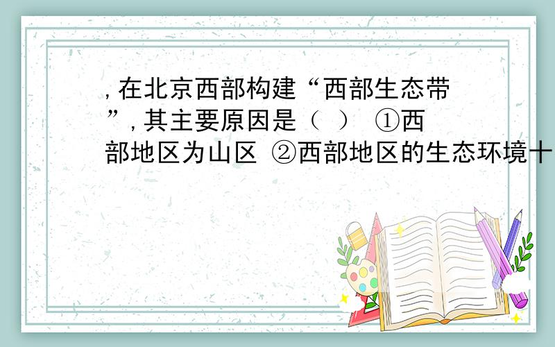 ,在北京西部构建“西部生态带”,其主要原因是（ ） ①西部地区为山区 ②西部地区的生态环境十分脆弱8．北京市在2004年的政府工作报告中提出,要在北京西部构建“西部生态带”.作为北京