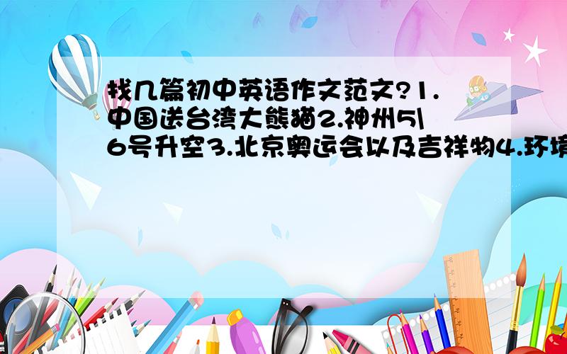 找几篇初中英语作文范文?1.中国送台湾大熊猫2.神州5\6号升空3.北京奥运会以及吉祥物4.环境保护