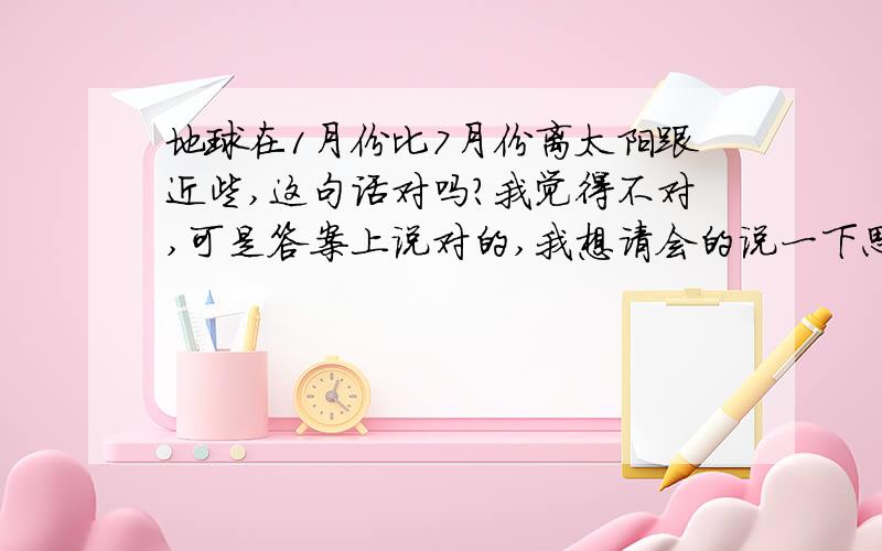 地球在1月份比7月份离太阳跟近些,这句话对吗?我觉得不对,可是答案上说对的,我想请会的说一下思路,不会和乱留言的请离开!