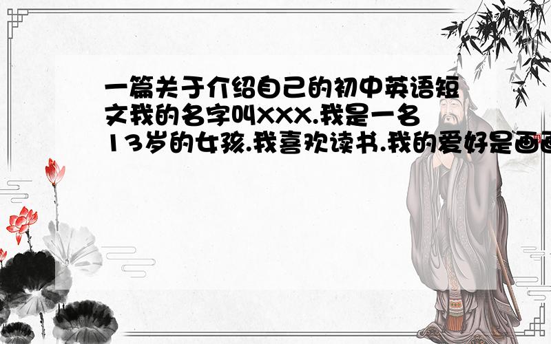 一篇关于介绍自己的初中英语短文我的名字叫XXX.我是一名13岁的女孩.我喜欢读书.我的爱好是画画.……一共要8句,请大虾们帮我一下~