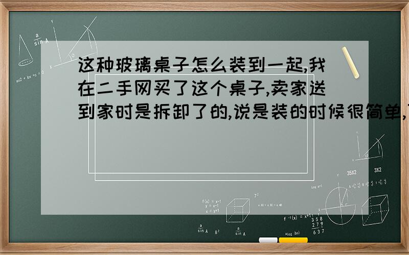 这种玻璃桌子怎么装到一起,我在二手网买了这个桌子,卖家送到家时是拆卸了的,说是装的时候很简单,可是我整了两天还是装不到一起,架子都是散的.各位大侠看看怎么装的,最好给个图哈