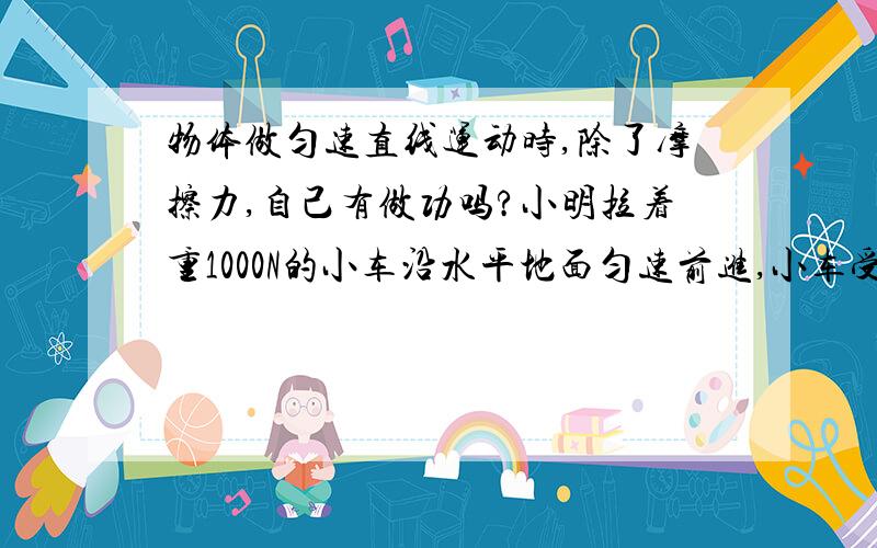 物体做匀速直线运动时,除了摩擦力,自己有做功吗?小明拉着重1000N的小车沿水平地面匀速前进,小车受到的摩擦力为200N,若拉力做了1000J的功,则小车通过的距离多大?我想问下,物体在做匀速直线