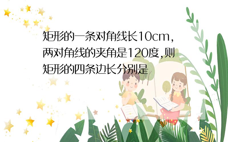 矩形的一条对角线长10cm,两对角线的夹角是120度,则矩形的四条边长分别是