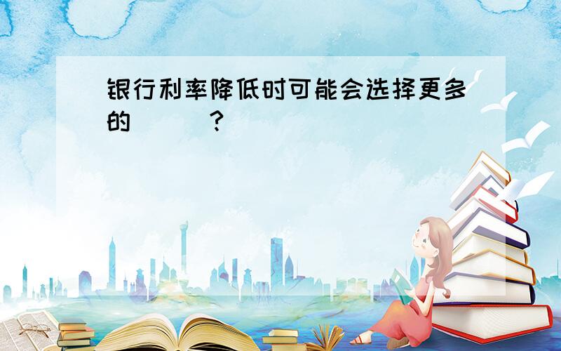 银行利率降低时可能会选择更多的___?