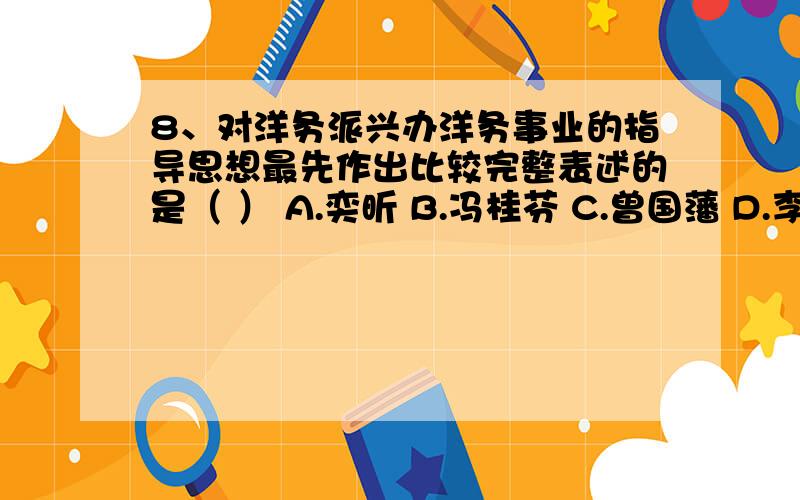 8、对洋务派兴办洋务事业的指导思想最先作出比较完整表述的是（ ） A.奕昕 B.冯桂芬 C.曾国藩 D.李鸿章我觉得不是,冯桂芳是维新派的吧.