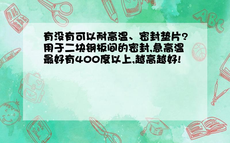 有没有可以耐高温、密封垫片?用于二块钢板间的密封,急高温最好有400度以上,越高越好!