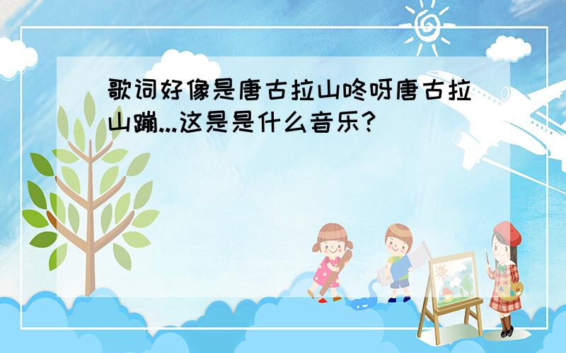 歌词好像是唐古拉山咚呀唐古拉山蹦...这是是什么音乐?