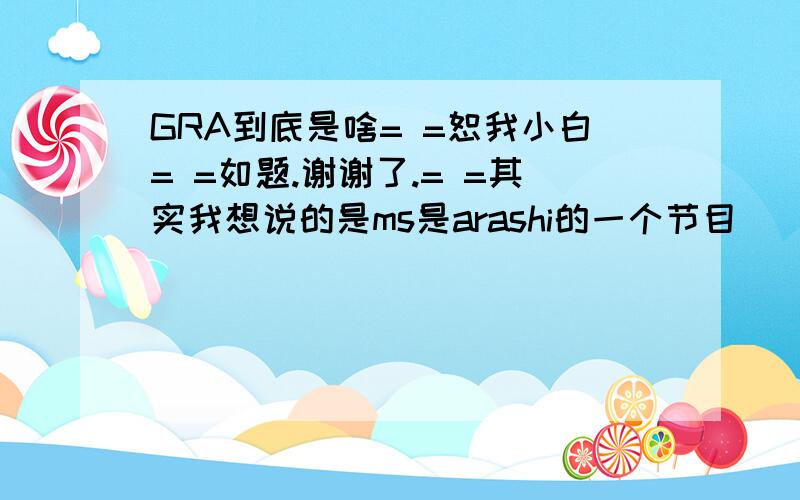 GRA到底是啥= =恕我小白= =如题.谢谢了.= =其实我想说的是ms是arashi的一个节目