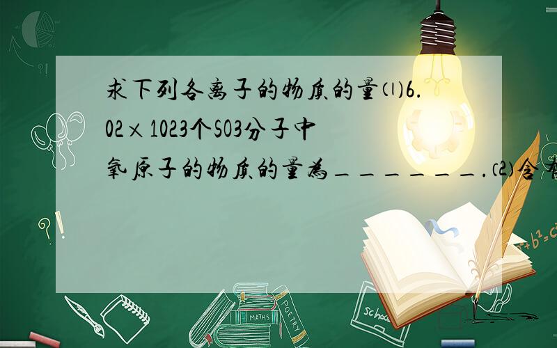 求下列各离子的物质的量⑴6.02×1023个SO3分子中氧原子的物质的量为______.⑵含有6.02×1023个氧原子的硫酸的物质的量为______.⑶含有6.02×1023个铁离子的硫酸铁中硫酸根离子的物质的量为______.⑷