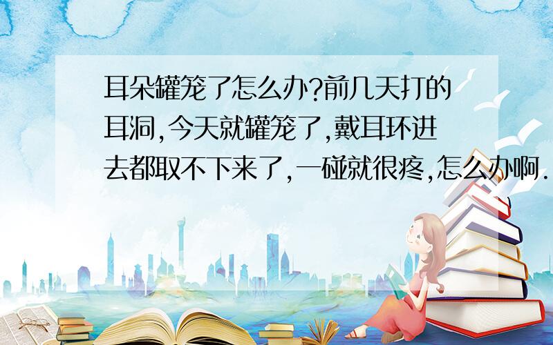 耳朵罐笼了怎么办?前几天打的耳洞,今天就罐笼了,戴耳环进去都取不下来了,一碰就很疼,怎么办啊..而且都出笼水了,有什么办法可以解决呢/