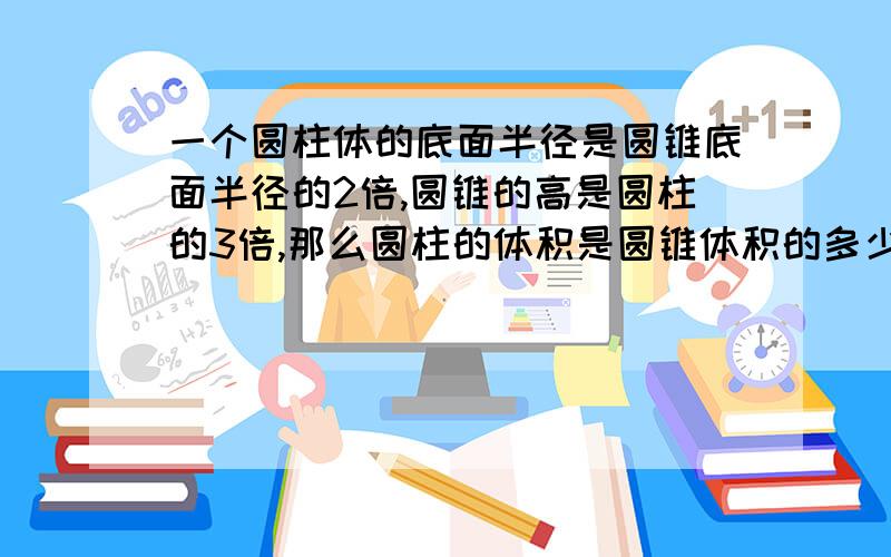 一个圆柱体的底面半径是圆锥底面半径的2倍,圆锥的高是圆柱的3倍,那么圆柱的体积是圆锥体积的多少倍?