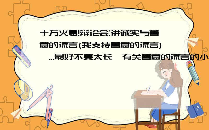 十万火急!辩论会:讲诚实与善意的谎言(我支持善意的谎言)呃...最好不要太长,有关善意的谎言的小故事,例子.加上自己的看法.