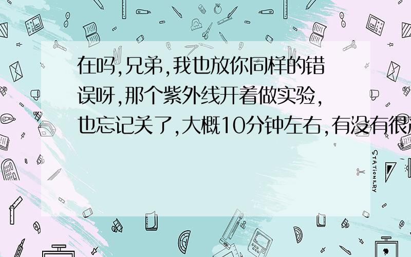 在吗,兄弟,我也放你同样的错误呀,那个紫外线开着做实验,也忘记关了,大概10分钟左右,有没有很严重后