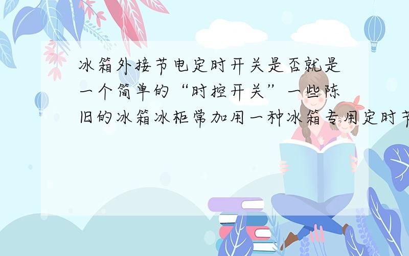 冰箱外接节电定时开关是否就是一个简单的“时控开关”一些陈旧的冰箱冰柜常加用一种冰箱专用定时节电叉座（市场有售）,请问它是否就是简单的时控开关?放到别种电器插头前效果是否