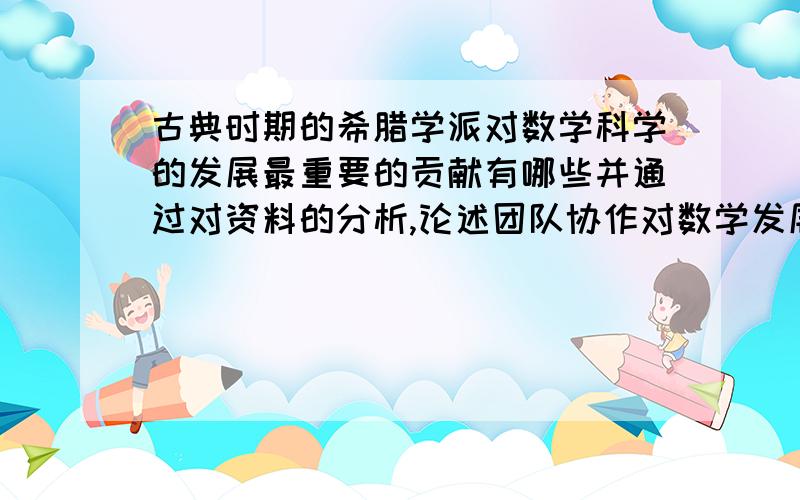 古典时期的希腊学派对数学科学的发展最重要的贡献有哪些并通过对资料的分析,论述团队协作对数学发展的重要性.（题目出自朱家生编的数学史）