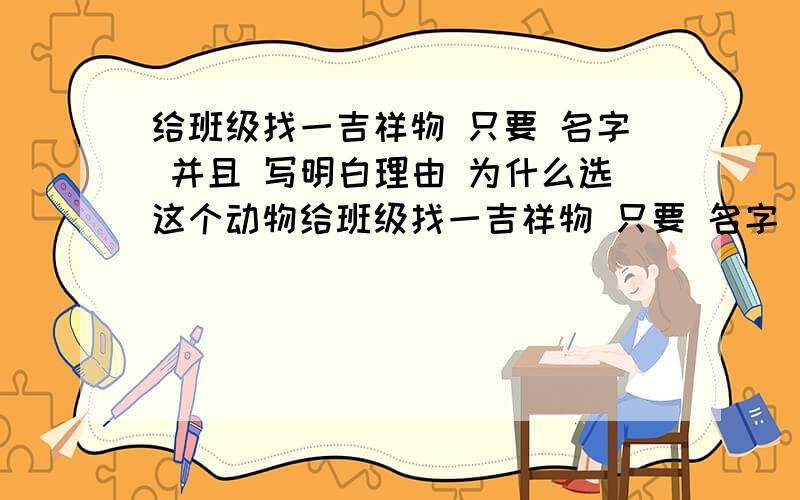 给班级找一吉祥物 只要 名字 并且 写明白理由 为什么选这个动物给班级找一吉祥物 只要 名字 并且 写明白理由 为什么选这个动物 一般太老套的 猫猫狗狗 不要啊