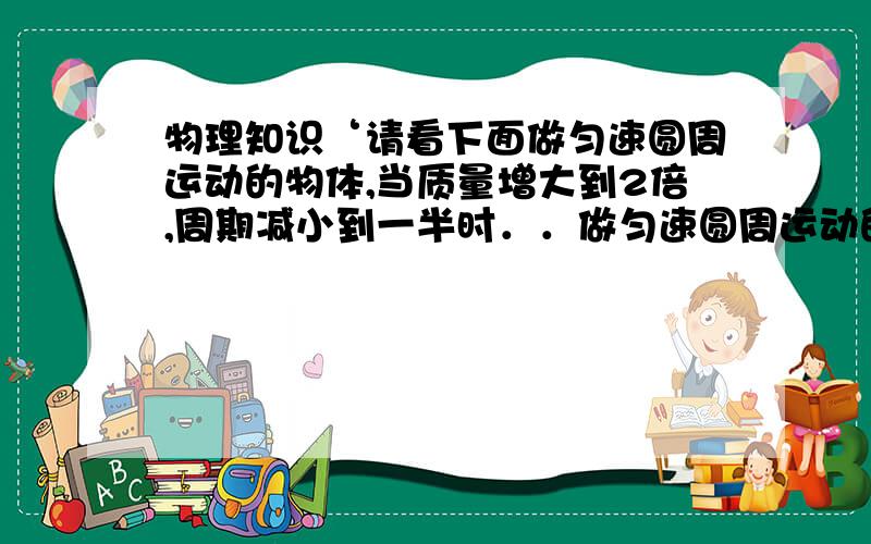 物理知识‘请看下面做匀速圆周运动的物体,当质量增大到2倍,周期减小到一半时．．做匀速圆周运动的物体,当质量增大到2倍,周期减小到一半时,其向心力大小是原来的＿＿倍．当质量不变,