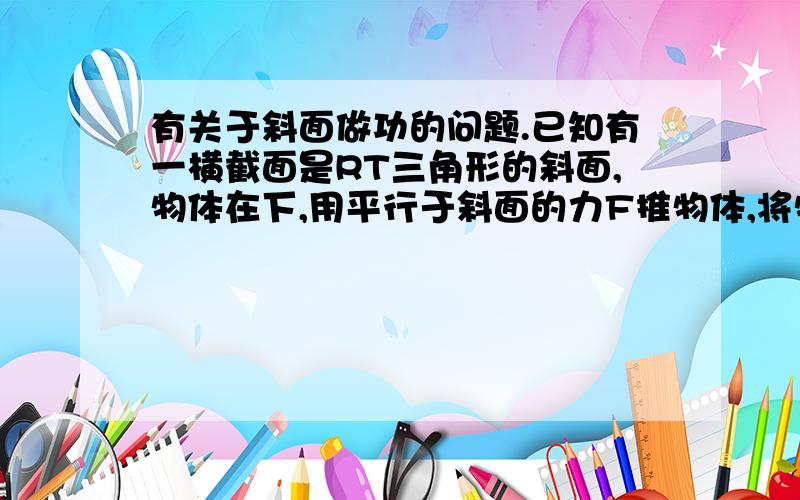 有关于斜面做功的问题.已知有一横截面是RT三角形的斜面,物体在下,用平行于斜面的力F推物体,将物体推至顶端.已知物重为G,底边为a,斜边为b,另一边为c.求做功,并说出Fb与Gc有什么关系.（写推