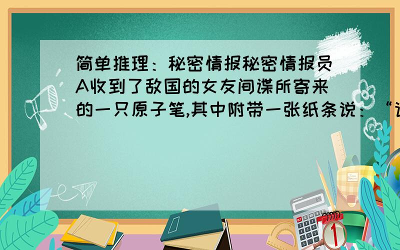 简单推理：秘密情报秘密情报员A收到了敌国的女友间谍所寄来的一只原子笔,其中附带一张纸条说：“请用这只原子笔写信给我,愈多封愈好,请尽量写!”一时之间,A乐得心花怒放,可是,没想到