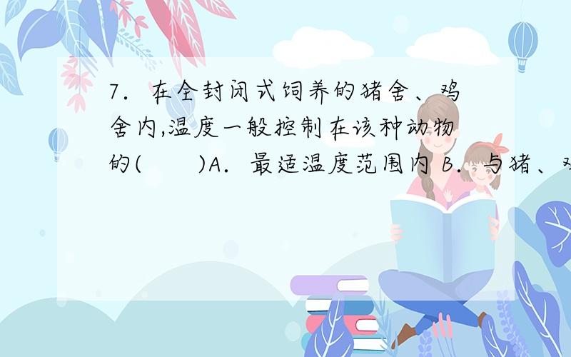 7．在全封闭式饲养的猪舍、鸡舍内,温度一般控制在该种动物的(　　)A．最适温度范围内 B．与猪、鸡的体温一致C．略高于猪、鸡的体温 D．略低于猪、鸡的体温