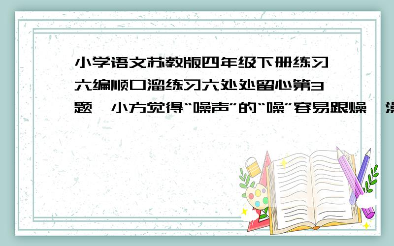 小学语文苏教版四年级下册练习六编顺口溜练习六处处留心第3题,小方觉得“噪声”的“噪”容易跟燥、澡、躁混淆.他想到一年级学到的“有马能行千里,有土能种庄稼,有人不是你我,有水能