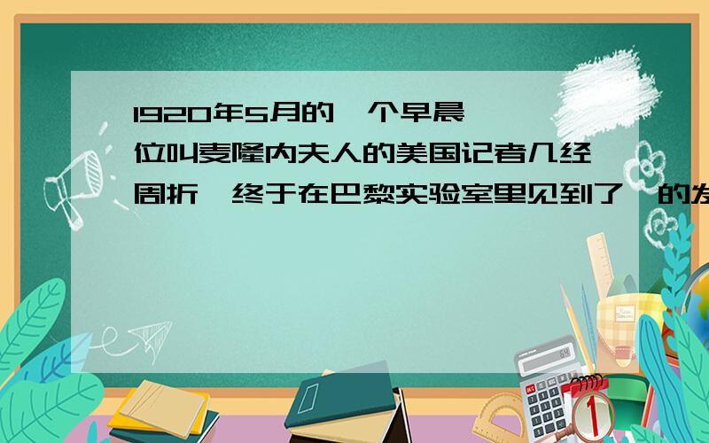 1920年5月的一个早晨,一位叫麦隆内夫人的美国记者几经周折,终于在巴黎实验室里见到了镭的发现者缩句急