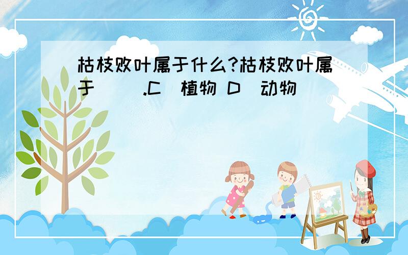 枯枝败叶属于什么?枯枝败叶属于（ ）.C．植物 D．动物