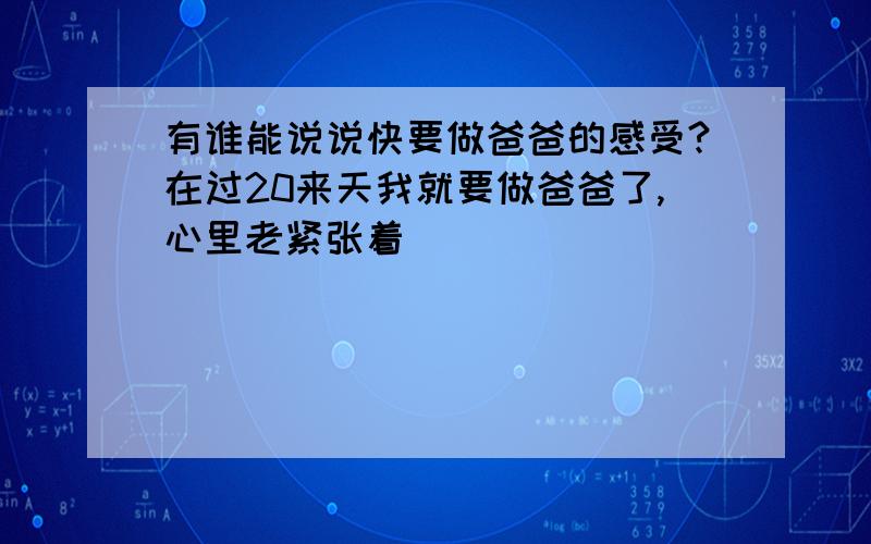 有谁能说说快要做爸爸的感受?在过20来天我就要做爸爸了,心里老紧张着