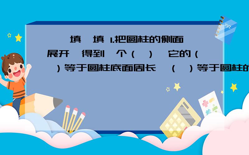 一、填一填 1.把圆柱的侧面展开,得到一个（ ）,它的（ ）等于圆柱底面周长,（ ）等于圆柱的高.2.圆柱的表面积是圆柱的（ ）,再两个（ ）的和.3.把一张和长8dm,宽3dm的长方形纸,围成一个圆