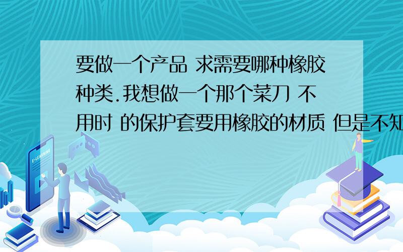 要做一个产品 求需要哪种橡胶种类.我想做一个那个菜刀 不用时 的保护套要用橡胶的材质 但是不知道用哪种橡胶主要 要耐割 就行