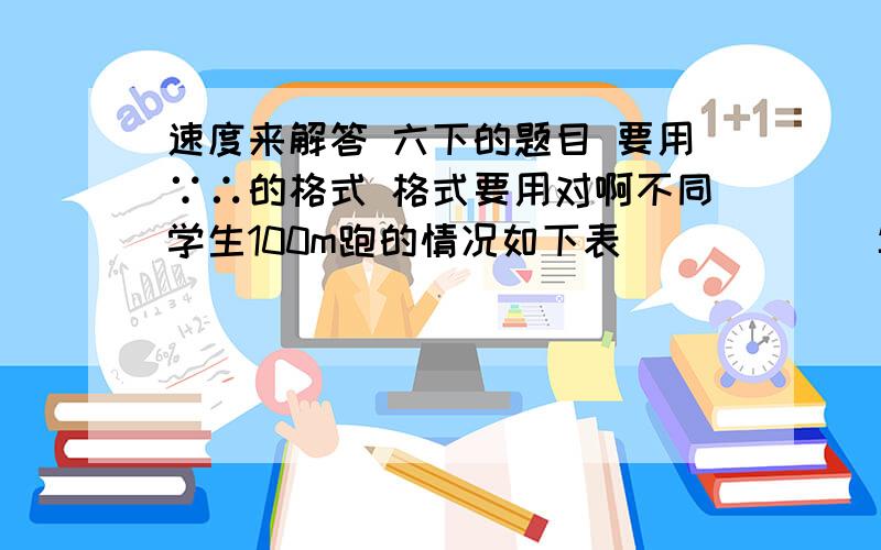 速度来解答 六下的题目 要用∵∴的格式 格式要用对啊不同学生100m跑的情况如下表            年龄/岁    6          7            8            9          10           11100m跑成绩/秒   20        18.5       18