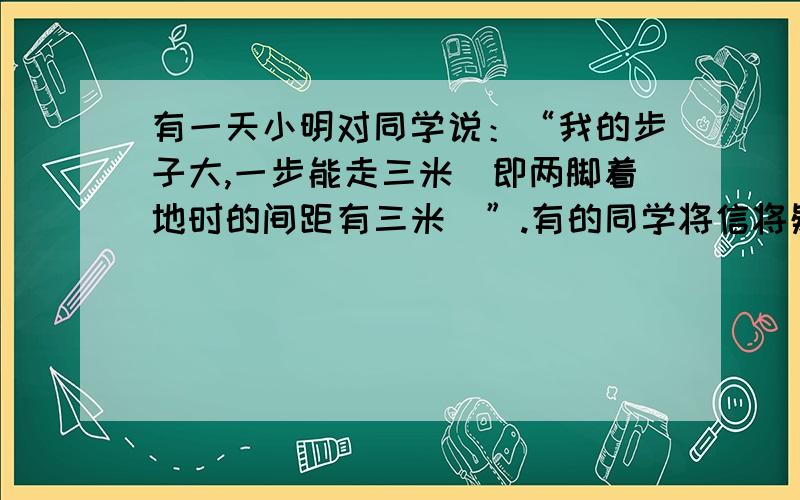 有一天小明对同学说：“我的步子大,一步能走三米（即两脚着地时的间距有三米）”.有的同学将信将疑,而小颖说：“小明,你在吹牛”.你觉得小颖的话有道理吗?