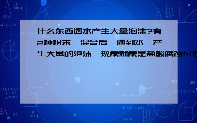 什么东西遇水产生大量泡沫?有2种粉末,混合后,遇到水,产生大量的泡沫,现象就象是盐酸腐蚀东西的效果一样,这2个是什么粉末?或者大家有更好的答案,比如,有什么单独的化学品遇水会产生上