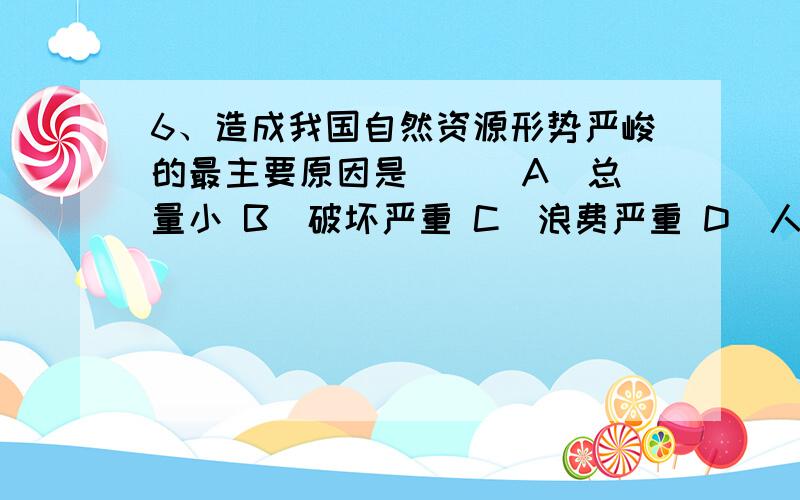 6、造成我国自然资源形势严峻的最主要原因是（ ） A．总量小 B．破坏严重 C．浪费严重 D．人口增长快选什么