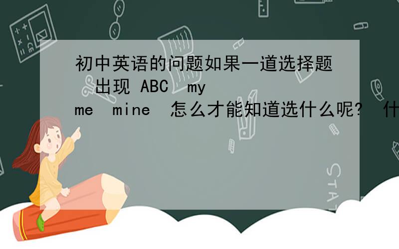 初中英语的问题如果一道选择题  出现 ABC  my  me  mine  怎么才能知道选什么呢?  什么情况下选my           什么情况下选me      什么情况下选mine         还有 you  your  your  yours                       he him