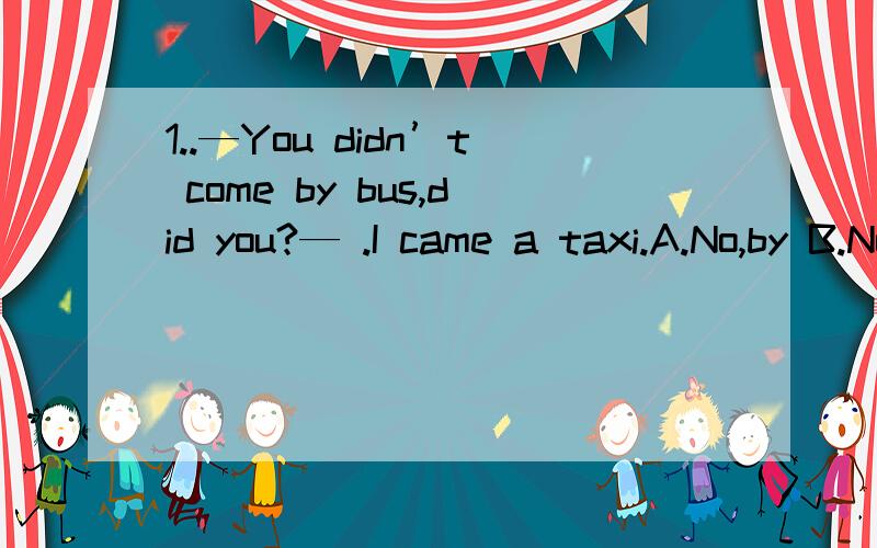 1..—You didn’t come by bus,did you?— .I came a taxi.A.No,by B.No,in C.Yes,by D.Yes,in ( )2.our teacher asked me——.A.why Peter didn‘t come to school the day beforeB.how long I usually spend on my homework3.the dogs were made ——as fast