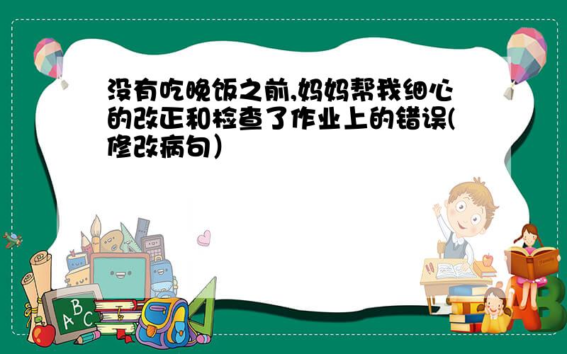 没有吃晚饭之前,妈妈帮我细心的改正和检查了作业上的错误(修改病句）